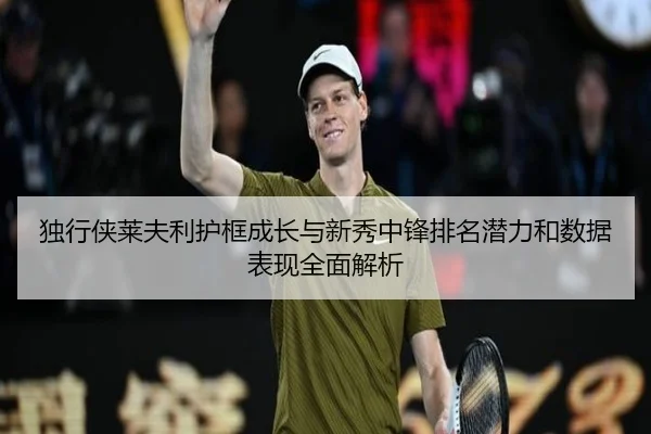 独行侠莱夫利护框成长与新秀中锋排名潜力和数据表现全面解析
