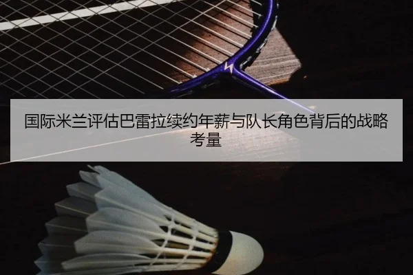 国际米兰评估巴雷拉续约年薪与队长角色背后的战略考量