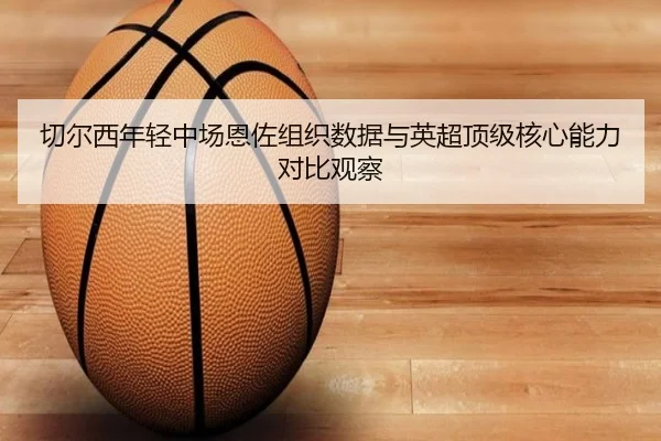 切尔西年轻中场恩佐组织数据与英超顶级核心能力对比观察