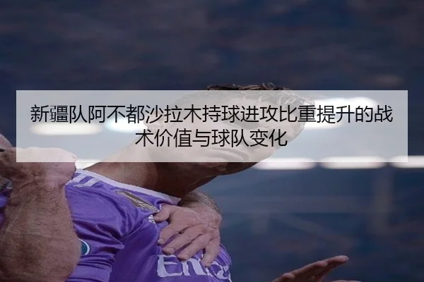 新疆队阿不都沙拉木持球进攻比重提升的战术价值与球队变化