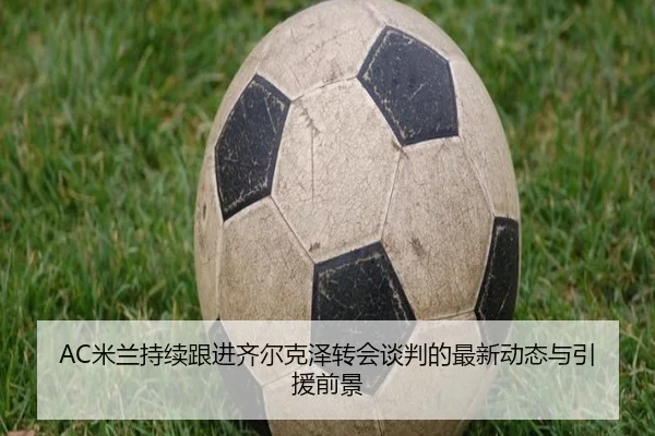 AC米兰持续跟进齐尔克泽转会谈判的最新动态与引援前景