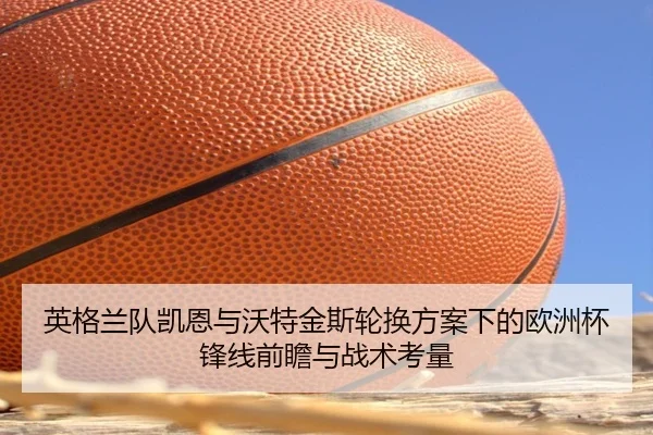 英格兰队凯恩与沃特金斯轮换方案下的欧洲杯锋线前瞻与战术考量