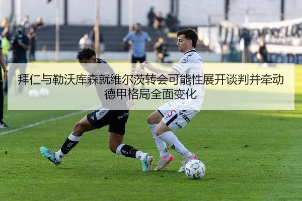 拜仁与勒沃库森就维尔茨转会可能性展开谈判并牵动德甲格局全面变化