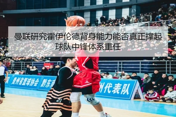曼联研究霍伊伦德背身能力能否真正撑起球队中锋体系重任