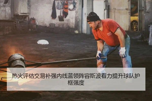 热火评估交易补强内线蓝领阵容斯波着力提升球队护框强度