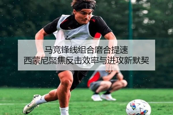 马竞锋线组合磨合提速 西蒙尼聚焦反击效率与进攻新默契